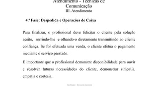 Atendimento - Técnicas de
Comunicação
III. Atendimento
4.ª Fase: Despedida e Operações de Caixa
Para finalizar, o profissional deve felicitar o cliente pela solução
aceite, sorrindo-lhe e olhando-o diretamente transmitindo ao cliente
confiança. Se for efetuada uma venda, o cliente efetua o pagamento
mediante o serviço prestado.
É importante que o profissional demonstre disponibilidade para ouvir
e resolver futuras necessidades do cliente, demonstrar simpatia,
empatia e cortesia.
Facilitador - Bernardo Quintela
 
