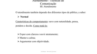 Atendimento - Técnicas de
Comunicação
III. Atendimento
O atendimento também depende dos diferentes tipos de público, a saber:
 Normal
Caraterísticas do comportamento: ouve com naturalidade, pensa,
pondera e decide. Como tratá-lo:
Expor com clareza e ouvir atentamente;
Manter a calma;
Argumentar com objetividade.
Facilitador - Bernardo Quintela
 