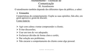 Atendimento - Técnicas de
Comunicação
III. Atendimento
O atendimento também depende dos diferentes tipos de público, a saber:
 Grosseiro
Caraterísticas do comportamento: Expõe as suas opiniões; fala alto; em
geral agressivo; gosta de discutir.
Como tratá-lo:
 Agir com calma e tentar compreender o cliente;
 Evitar discussões;
 Usar um tom de voz adequado;
 Esclarecer dúvidas de forma clara e cortês;
 Dar solução aos problemas;
 Não encarar o comportamento do cliente como algo pessoal.
Facilitador - Bernardo Quintela
 