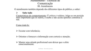 Atendimento - Técnicas de
Comunicação
III. Atendimento
O atendimento também depende dos diferentes tipos de público, a saber:
 Sabe tudo
Caraterísticas do comportamento: É crítico e vaidoso, Julga-se em posição
mais importante que os outros, é snobe e não aceita opiniões contrárias à
sua.
Como tratá-lo:
 Escutar com tolerância;
 Orientar e fornecer a informação com cortesia e atenção;
 Manter uma atitude profissional sem deixar que o afete
emocionalmente.
Facilitador - Bernardo Quintela
 