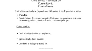 Atendimento - Técnicas de
Comunicação
III. Atendimento
O atendimento também depende dos diferentes tipos de público, a saber:
 Falador
Caraterísticas do comportamento: É simples e espontâneo, tem uma
conversa agradável, tende a desviar o assunto principal.
Como tratá-lo:
Com atitudes simples e simpáticas;
Ser sociável e bom ouvinte;
Conduzir o diálogo e mantê-lo.
Facilitador - Bernardo Quintela
 