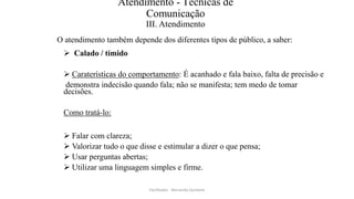 Atendimento - Técnicas de
Comunicação
III. Atendimento
O atendimento também depende dos diferentes tipos de público, a saber:
 Calado / tímido
 Caraterísticas do comportamento: É acanhado e fala baixo, falta de precisão e
demonstra indecisão quando fala; não se manifesta; tem medo de tomar
decisões.
Como tratá-lo:
 Falar com clareza;
 Valorizar tudo o que disse e estimular a dizer o que pensa;
 Usar perguntas abertas;
 Utilizar uma linguagem simples e firme.
Facilitador - Bernardo Quintela
 