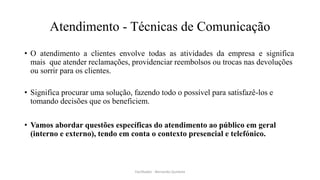 Atendimento - Técnicas de Comunicação
• O atendimento a clientes envolve todas as atividades da empresa e significa
mais que atender reclamações, providenciar reembolsos ou trocas nas devoluções
ou sorrir para os clientes.
• Significa procurar uma solução, fazendo todo o possível para satisfazê-los e
tomando decisões que os beneficiem.
• Vamos abordar questões específicas do atendimento ao público em geral
(interno e externo), tendo em conta o contexto presencial e telefónico.
Facilitador - Bernardo Quintela
 