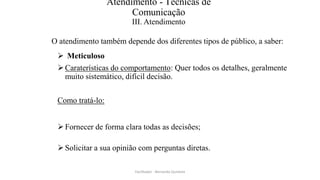 Atendimento - Técnicas de
Comunicação
III. Atendimento
O atendimento também depende dos diferentes tipos de público, a saber:
 Meticuloso
Caraterísticas do comportamento: Quer todos os detalhes, geralmente
muito sistemático, difícil decisão.
Como tratá-lo:
Fornecer de forma clara todas as decisões;
Solicitar a sua opinião com perguntas diretas.
Facilitador - Bernardo Quintela
 