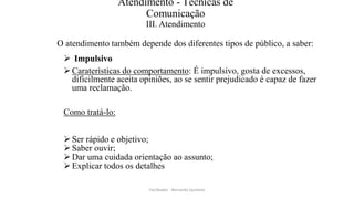 Atendimento - Técnicas de
Comunicação
III. Atendimento
O atendimento também depende dos diferentes tipos de público, a saber:
 Impulsivo
Caraterísticas do comportamento: É impulsivo, gosta de excessos,
dificilmente aceita opiniões, ao se sentir prejudicado é capaz de fazer
uma reclamação.
Como tratá-lo:
Ser rápido e objetivo;
Saber ouvir;
Dar uma cuidada orientação ao assunto;
Explicar todos os detalhes
Facilitador - Bernardo Quintela
 