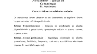 Atendimento - Técnicas de
Comunicação
III. Atendimento
Características essenciais do atendedor
Os atendedores devem observar no seu desempenho os seguintes fatores
comportamentais e técnico profissionais:
Fatores Comportamentais - Simpatia no atendimento ao cliente;
disponibilidade e proatividade; apresentação cuidada e postura correta;
resposta pronta.
Fatores Técnico-profissionais - Segurança; informação ao cliente;
pontualidade; fiabilidade; frequência; conforto e acessibilidade (incluindo
pessoas de mobilidade reduzida).
Facilitador - Bernardo Quintela
 