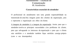 Atendimento - Técnicas de
Comunicação
III. Atendimento
Características essenciais do atendedor
O profissional do atendimento tem uma grande responsabilidade na
transmissão de uma boa imagem junto dos clientes da organização, pois
o representa a organização aos olhos do cliente.
A imagem do atendedor é a imagem da organização. Assim, para que o
atendedor resolva as principais necessidades e/ou problemas do cliente,
para que salvaguarde os interesses da organização e para que o cliente
saia satisfeito e o atendedor também fique satisfeito consigo próprio
(com o seu desempenho).
Facilitador - Bernardo Quintela
 
