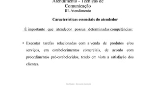Atendimento - Técnicas de
Comunicação
III. Atendimento
Características essenciais do atendedor
É importante que atendedor possua determinadas competências:
• Executar tarefas relacionadas com a venda de produtos e/ou
serviços, em estabelecimentos comerciais, de acordo com
procedimentos pré-estabelecidos, tendo em vista a satisfação dos
clientes.
Facilitador - Bernardo Quintela
 
