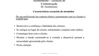 Atendimento - Técnicas de
Comunicação
III. Atendimento
Características essenciais do atendedor
De um profissional em contacto direto e permanente com os clientes é
exigido que:
• Desenvolva a confiança e fidelidade dos clientes;
• Se coloque no lugar do cliente, estimulando a empatia entre ambos;
• Comunique bem com o cliente;
• Domine a tensão mostrando-se à vontade e disponível perante a
necessidade apresentada pelo cliente;
• Preste atenção;
Facilitador - Bernardo Quintela
 