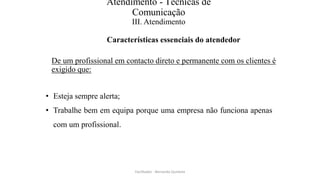 Atendimento - Técnicas de
Comunicação
III. Atendimento
Características essenciais do atendedor
De um profissional em contacto direto e permanente com os clientes é
exigido que:
• Esteja sempre alerta;
• Trabalhe bem em equipa porque uma empresa não funciona apenas
com um profissional.
Facilitador - Bernardo Quintela
 