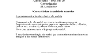 Atendimento - Técnicas de
Comunicação
III. Atendimento
*Características essenciais do atendedor
Aspetos comunicacionais verbais e não verbais
Na comunicação não verbal recebemos e emitimos mensagens,
frequentemente através de gestos, posturas, expressões faciais, silêncios,
(tom de voz, pronúncia), roupas e adornos, entre outras.
Neste caso estamos a usar a linguagem não-verbal.
É através da comunicação não verbal que transmitimos muitas das nossas
emoções e dos nossos sentimentos.
Facilitador - Bernardo Quintela
 