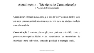 Atendimento - Técnicas de Comunicação
I. Noção de Comunicação
Comunicar é trocar mensagens, é o ato de "pôr“ comum (entre dois
ou mais intervenientes) uma mensagem, por meio de códigos verbais
e/ou não verbais.
Comunicação é um conceito amplo, mas pode ser entendido como o
processo pelo qual as ideias e os sentimentos se transmitem de
indivíduo para indivíduo, tornando possível a interação social.
Facilitador - Bernardo Quintela
 