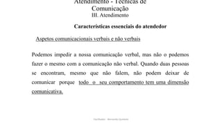 Atendimento - Técnicas de
Comunicação
III. Atendimento
Características essenciais do atendedor
Aspetos comunicacionais verbais e não verbais
Podemos impedir a nossa comunicação verbal, mas não o podemos
fazer o mesmo com a comunicação não verbal. Quando duas pessoas
se encontram, mesmo que não falem, não podem deixar de
comunicar porque todo o seu comportamento tem uma dimensão
comunicativa.
Facilitador - Bernardo Quintela
 