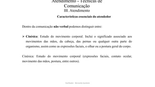 Atendimento - Técnicas de
Comunicação
III. Atendimento
Características essenciais do atendedor
Dentro da comunicação não verbal podemos distinguir entre:
 Cinésica: Estudo do movimento corporal. Inclui o significado associado aos
movimentos das mãos, da cabeça, das pernas ou qualquer outra parte do
organismo, assim como as expressões faciais, o olhar ou a postura geral do corpo.
Cinésica: Estudo do movimento corporal (expressões faciais, contato ocular,
movimento das mãos, postura, entre outros).
Facilitador - Bernardo Quintela
 