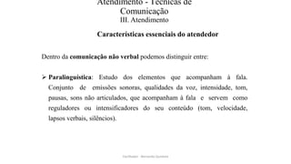 Atendimento - Técnicas de
Comunicação
III. Atendimento
Características essenciais do atendedor
Dentro da comunicação não verbal podemos distinguir entre:
 Paralinguística: Estudo dos elementos que acompanham à fala.
Conjunto de emissões sonoras, qualidades da voz, intensidade, tom,
pausas, sons não articulados, que acompanham à fala e servem como
reguladores ou intensificadores do seu conteúdo (tom, velocidade,
lapsos verbais, silêncios).
Facilitador - Bernardo Quintela
 