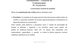 Atendimento - Técnicas de
Comunicação
III. Atendimento
Características essenciais do atendedor
Dentro da comunicação não verbal podemos distinguir entre:
 Proxémica: As expetativas de espaço pessoal entre duas pessoas podem entrar em
conflito e a perceção resultante de invasão espacial precipitará a interferência ou
algum desconforto na comunicação.
Neste sentido, pode definir-se a proxémica como o “estudo da necessidade do
homem se defender e organizar o seu território, assim como manter um
padrão de distâncias discretas sobre ele”. O espaço está estruturado com
surpreendente regularidade, e quando se violam os limites espaciais, ocorrem
mudanças significativas na conduta.
Facilitador - Bernardo Quintela
 