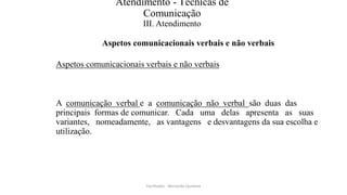 Atendimento - Técnicas de
Comunicação
III. Atendimento
Aspetos comunicacionais verbais e não verbais
Aspetos comunicacionais verbais e não verbais
A comunicação verbal e a comunicação não verbal são duas das
principais formas de comunicar. Cada uma delas apresenta as suas
variantes, nomeadamente, as vantagens e desvantagens da sua escolha e
utilização.
Facilitador - Bernardo Quintela
 