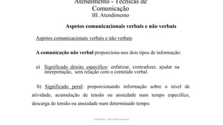 Atendimento - Técnicas de
Comunicação
III. Atendimento
Aspetos comunicacionais verbais e não verbais
Aspetos comunicacionais verbais e não verbais
A comunicação não verbal proporciona-nos dois tipos de informação:
a) Significado direito específico: enfatizar, contradizer, ajudar na
interpretação, sem relação com o conteúdo verbal.
b) Significado peral: proporcionando informação sobre o nível de
atividade, acumulação de tensão ou ansiedade num tempo específico,
descarga de tensão ou ansiedade num determinado tempo.
Facilitador - Bernardo Quintela
 