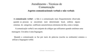 Atendimento - Técnicas de
Comunicação
Aspetos comunicacionais verbais e não verbais
A comunicação verbal - a fala é a comunicação mais frequentemente observada
quando as pessoas se encontram num determinado local, embora alguns
sistemas de categorias codificam características estruturais da fala, como o tempo.
A comunicação verbal é um conjunto de códigos que utilizamos quando emitimos uma
mensagem. Um deles é uma linguagem.
Quando a comunicação se faz por meio de palavras (escrita ou oralmente) estamos a
utilizar a linguagem verbal.
Facilitador - Bernardo Quintela
 