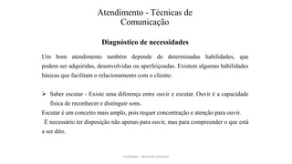 Atendimento - Técnicas de
Comunicação
Diagnóstico de necessidades
Um bom atendimento também depende de determinadas habilidades, que
podem ser adquiridas, desenvolvidas ou aperfeiçoadas. Existem algumas habilidades
básicas que facilitam o relacionamento com o cliente:
 Saber escutar - Existe uma diferença entre ouvir e escutar. Ouvir é a capacidade
física de reconhecer e distinguir sons.
Escutar é um conceito mais amplo, pois requer concentração e atenção para ouvir.
É necessário ter disposição não apenas para ouvir, mas para compreender o que está
a ser dito.
Facilitador - Bernardo Quintela
 