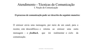 Atendimento - Técnicas de Comunicação
I. Noção de Comunicação
O processo de comunicação pode ser descrito da seguinte maneira:
O emissor envia uma mensagem, por meio de um canal, para o
recetor, este descodifica-a e retorna ao emissor uma outra
mensagem - o feedback, que irá realimentar o ciclo da
comunicação.
Facilitador - Bernardo Quintela
 