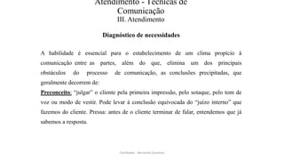 Atendimento - Técnicas de
Comunicação
III. Atendimento
Diagnóstico de necessidades
A habilidade é essencial para o estabelecimento de um clima propício à
comunicação entre as partes, além do que, elimina um dos principais
obstáculos do processo de comunicação, as conclusões precipitadas, que
geralmente decorrem de:
Preconceito: “julgar” o cliente pela primeira impressão, pelo sotaque, pelo tom de
voz ou modo de vestir. Pode levar à conclusão equivocada do “juízo interno” que
fazemos do cliente. Pressa: antes de o cliente terminar de falar, entendemos que já
sabemos a resposta.
Facilitador - Bernardo Quintela
 
