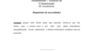 Atendimento - Técnicas de
Comunicação
III. Atendimento
Diagnóstico de necessidades
Analogia: porque outro cliente pediu algo parecido, conclui-se que este
cliente quer a mesma coisa e, sem obter mais dados, respondemos
antecipadamente. Escute atentamente e obtenha informações completas antes de
responder.
Facilitador - Bernardo Quintela
 