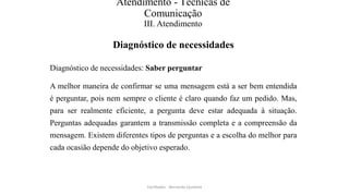 Atendimento - Técnicas de
Comunicação
III. Atendimento
Diagnóstico de necessidades
Diagnóstico de necessidades: Saber perguntar
A melhor maneira de confirmar se uma mensagem está a ser bem entendida
é perguntar, pois nem sempre o cliente é claro quando faz um pedido. Mas,
para ser realmente eficiente, a pergunta deve estar adequada à situação.
Perguntas adequadas garantem a transmissão completa e a compreensão da
mensagem. Existem diferentes tipos de perguntas e a escolha do melhor para
cada ocasião depende do objetivo esperado.
Facilitador - Bernardo Quintela
 