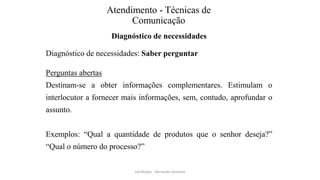 Atendimento - Técnicas de
Comunicação
Diagnóstico de necessidades
Diagnóstico de necessidades: Saber perguntar
Perguntas abertas
Destinam-se a obter informações complementares. Estimulam o
interlocutor a fornecer mais informações, sem, contudo, aprofundar o
assunto.
Exemplos: “Qual a quantidade de produtos que o senhor deseja?”
“Qual o número do processo?”
Facilitador - Bernardo Quintela
 