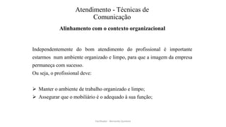 Atendimento - Técnicas de
Comunicação
Alinhamento com o contexto organizacional
Independentemente do bom atendimento do profissional é importante
estarmos num ambiente organizado e limpo, para que a imagem da empresa
permaneça com sucesso.
Ou seja, o profissional deve:
 Manter o ambiente de trabalho organizado e limpo;
 Assegurar que o mobiliário é o adequado à sua função;
Facilitador - Bernardo Quintela
 
