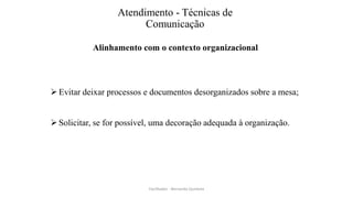 Atendimento - Técnicas de
Comunicação
Alinhamento com o contexto organizacional
Evitar deixar processos e documentos desorganizados sobre a mesa;
Solicitar, se for possível, uma decoração adequada à organização.
Facilitador - Bernardo Quintela
 