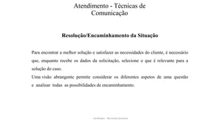 Atendimento - Técnicas de
Comunicação
Resolução/Encaminhamento da Situação
Para encontrar a melhor solução e satisfazer as necessidades do cliente, é necessário
que, enquanto recebe os dados da solicitação, selecione o que é relevante para a
solução do caso.
Uma visão abrangente permite considerar os diferentes aspetos de uma questão
e analisar todas as possibilidades de encaminhamento.
Facilitador - Bernardo Quintela
 