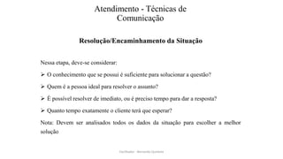 Atendimento - Técnicas de
Comunicação
Resolução/Encaminhamento da Situação
Nessa etapa, deve-se considerar:
 O conhecimento que se possui é suficiente para solucionar a questão?
 Quem é a pessoa ideal para resolver o assunto?
 É possível resolver de imediato, ou é preciso tempo para dar a resposta?
 Quanto tempo exatamente o cliente terá que esperar?
Nota: Devem ser analisados todos os dados da situação para escolher a melhor
solução
Facilitador - Bernardo Quintela
 
