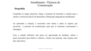 Atendimento - Técnicas de
Comunicação
Despedida
Cumpridas as etapas anteriores, chega o momento de transmitir a solução para o
cliente e a forma de fazê-lo irá determinar a finalização adequada do atendimento.
Ao apresentar a solução, é necessário estar atento a todos os aspetos que
envolvem o processo de comunicação, para que se transmita corretamente a
mensagem.
Caso a solução definitiva não possa ser apresentada de imediato, estime o
prazo necessário para obtê-la e informe o cliente com precisão: uma semana, dois
dias, duas horas.
Facilitador - Bernardo Quintela
 