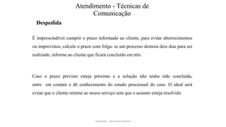 Atendimento - Técnicas de
Comunicação
Despedida
É imprescindível cumprir o prazo informado ao cliente, para evitar aborrecimentos
ou imprevistos, calcule o prazo com folga: se um processo demora dois dias para ser
realizado, informe ao cliente que ficará concluído em três.
Caso o prazo previsto esteja próximo e a solução não tenha sido concluída,
entre em contato e dê conhecimento do estado processual do caso. O ideal será
evitar que o cliente retorne ao nosso serviço sem que o assunto esteja resolvido
Facilitador - Bernardo Quintela
 