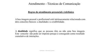 Atendimento - Técnicas de Comunicação
Regras do atendimento presencial e telefónico
A boa imagem pessoal e profissional está intrinsecamente relacionada com
dois conceitos básicos: a dualidade e a credibilidade.
A dualidade significa que as pessoas têm ou não uma boa imagem.
Este conceito não pode ser imposto porque é conseguido como resultado
cumulativo de interações.
Facilitador - Bernardo Quintela
 