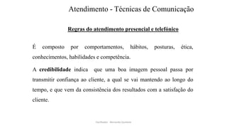 Atendimento - Técnicas de Comunicação
Regras do atendimento presencial e telefónico
É composto por comportamentos, hábitos, posturas, ética,
conhecimentos, habilidades e competência.
A credibilidade indica que uma boa imagem pessoal passa por
transmitir confiança ao cliente, a qual se vai mantendo ao longo do
tempo, e que vem da consistência dos resultados com a satisfação do
cliente.
Facilitador - Bernardo Quintela
 