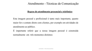Atendimento - Técnicas de Comunicação
Regras do atendimento presencial e telefónico
Esta imagem pessoal e profissional é tanto mais importante, quanto
maior for o contato direto com clientes, por exemplo em atividades de
atendimento ao público.
É importante referir que a nossa imagem pessoal é construída
normalmente em três momentos distintos:
Facilitador - Bernardo Quintela
 