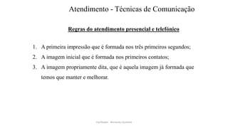 Atendimento - Técnicas de Comunicação
Regras do atendimento presencial e telefónico
1. A primeira impressão que é formada nos três primeiros segundos;
2. A imagem inicial que é formada nos primeiros contatos;
3. A imagem propriamente dita, que é aquela imagem já formada que
temos que manter e melhorar.
Facilitador - Bernardo Quintela
 