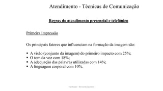 Atendimento - Técnicas de Comunicação
Regras do atendimento presencial e telefónico
Primeira Impressão
Os principais fatores que influenciam na formação da imagem são:
 A visão (conjunto da imagem) do primeiro impacto com 25%;
 O tom da voz com 18%;
 A adequação das palavras utilizadas com 14%;
 A linguagem corporal com 10%.
Facilitador - Bernardo Quintela
 