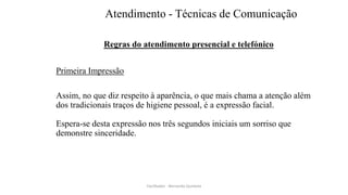 Atendimento - Técnicas de Comunicação
Regras do atendimento presencial e telefónico
Primeira Impressão
Assim, no que diz respeito à aparência, o que mais chama a atenção além
dos tradicionais traços de higiene pessoal, é a expressão facial.
Espera-se desta expressão nos três segundos iniciais um sorriso que
demonstre sinceridade.
Facilitador - Bernardo Quintela
 