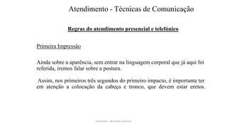 Atendimento - Técnicas de Comunicação
Regras do atendimento presencial e telefónico
Primeira Impressão
Ainda sobre a aparência, sem entrar na linguagem corporal que já aqui foi
referida, iremos falar sobre a postura.
Assim, nos primeiros três segundos do primeiro impacto, é importante ter
em atenção a colocação da cabeça e tronco, que devem estar eretos.
Facilitador - Bernardo Quintela
 