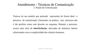 Atendimento - Técnicas de Comunicação
I. Noção de Comunicação
Trata-se de um modelo que pretende representar de forma ideal o
processo de comunicação. Entretanto, na prática, esse processo não
é tão perfeito como está descrito no esquema. Durante o percurso,
ocorre uma série de interferências, derivadas de inúmeros fatores
relacionados com a complexidade das relações humanas.
Facilitador - Bernardo Quintela
 