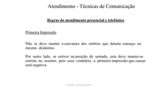 Atendimento - Técnicas de Comunicação
Regras do atendimento presencial e telefónico
Primeira Impressão
Não se deve manter a curvatura dos ombros que denota cansaço ou
mesmo desânimo.
Por outro lado, se estiver na posição de sentado, esta deve manter-se
correta no assento, pois caso contrário, a primeira impressão que causar
será negativa.
Facilitador - Bernardo Quintela
 