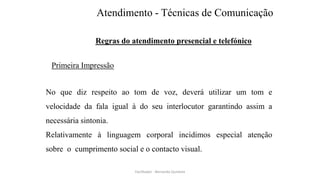 Atendimento - Técnicas de Comunicação
Regras do atendimento presencial e telefónico
Primeira Impressão
No que diz respeito ao tom de voz, deverá utilizar um tom e
velocidade da fala igual à do seu interlocutor garantindo assim a
necessária sintonia.
Relativamente à linguagem corporal incidimos especial atenção
sobre o cumprimento social e o contacto visual.
Facilitador - Bernardo Quintela
 