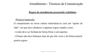 Atendimento - Técnicas de Comunicação
Regras do atendimento presencial e telefónico
Primeira Impressão
O cumprimento na nossa cultura materializa-se com um “aperto de
mão”, ato que deve obedecer a algumas regras simples como:
- A mão deve ser fechada de forma firme e sem apertar;
- O braço não deve balançar mais do que três vezes e de forma natural,
porém seguro.
Facilitador - Bernardo Quintela
 