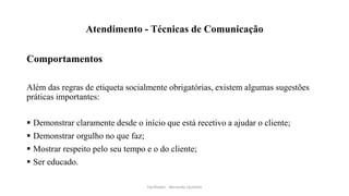 Atendimento - Técnicas de Comunicação
Comportamentos
Além das regras de etiqueta socialmente obrigatórias, existem algumas sugestões
práticas importantes:
 Demonstrar claramente desde o início que está recetivo a ajudar o cliente;
 Demonstrar orgulho no que faz;
 Mostrar respeito pelo seu tempo e o do cliente;
 Ser educado.
Facilitador - Bernardo Quintela
 
