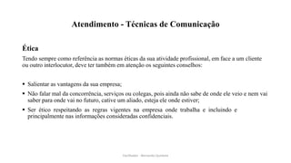 Atendimento - Técnicas de Comunicação
Ética
Tendo sempre como referência as normas éticas da sua atividade profissional, em face a um cliente
ou outro interlocutor, deve ter também em atenção os seguintes conselhos:
 Salientar as vantagens da sua empresa;
 Não falar mal da concorrência, serviços ou colegas, pois ainda não sabe de onde ele veio e nem vai
saber para onde vai no futuro, cative um aliado, esteja ele onde estiver;
 Ser ético respeitando as regras vigentes na empresa onde trabalha e incluindo e
principalmente nas informações consideradas confidenciais.
Facilitador - Bernardo Quintela
 