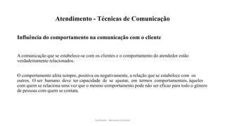 Atendimento - Técnicas de Comunicação
Influência do comportamento na comunicação com o cliente
A comunicação que se estabelece-se com os clientes e o comportamento do atendedor estão
verdadeiramente relacionados.
O comportamento afeta sempre, positiva ou negativamente, a relação que se estabelece com os
outros. O ser humano deve ter capacidade de se ajustar, em termos comportamentais, àqueles
com quem se relaciona uma vez que o mesmo comportamento pode não ser eficaz para todo o género
de pessoas com quem se contata.
Facilitador - Bernardo Quintela
 