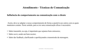 Atendimento - Técnicas de Comunicação
Influência do comportamento na comunicação com o cliente
Assim, deve-se adaptar o nosso comportamento de forma a ajustá-lo aos outros com os quais
mantemos contato. Neste sentido, para se ter uma comunicação eficaz é necessário:
• Saber transmitir, ou seja, é importante que sejamos bons emissores;
• Sabre ouvir, sendo um bom recetor;
• Saber dar feedback, clarificando e aperfeiçoando a transmissão da mensagem.
Facilitador - Bernardo Quintela
 